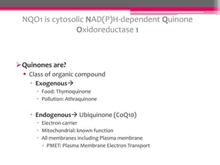 NQO1 is cytosolic NAD(P)H-dependent Quinone
Oxidoreductase 1

Quinones are?
 Class of organic compound
 Exogenous
 Food: Thymoquinone
 Pollution: Athraquinone

 Endogenous Ubiquinone (CoQ10)
 Electron carrier
 Mitochondrial: known function
 All membranes including Plasma membrane
▫ PMET: Plasma Membrane Electron Transport

 