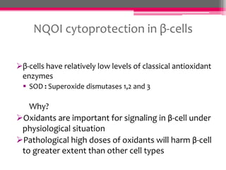 NQOI cytoprotection in β-cells
β-cells have relatively low levels of classical antioxidant
enzymes
 SOD : Superoxide dismutases 1,2 and 3

Why?
Oxidants are important for signaling in β-cell under
physiological situation
Pathological high doses of oxidants will harm β-cell
to greater extent than other cell types

 