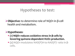 Hypotheses to test:
Objective: to determine role of NQO1 in β-cell
health and metabolism.

Hypotheses:
 (1) NQO1 reduces oxidative stress in β-cells by
lowering quinone-dependent H2O2 production.
 (2) NQO1 modulates NAD(P)H-to-NAD(P)+ ratio in βcells.

 