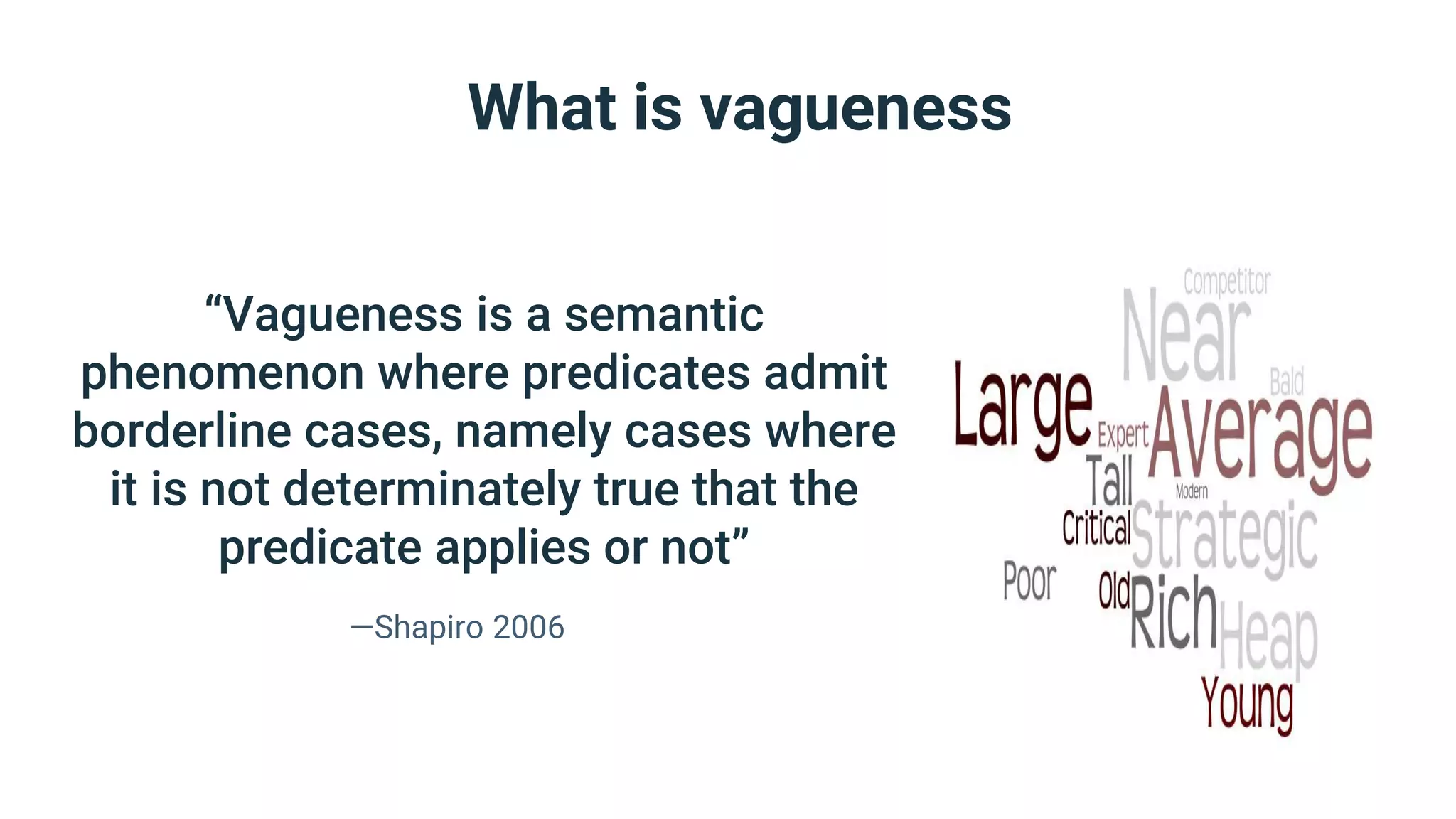 What is vagueness
“Vagueness is a semantic
phenomenon where predicates admit
borderline cases, namely cases where
it is not determinately true that the
predicate applies or not”
—Shapiro 2006
 