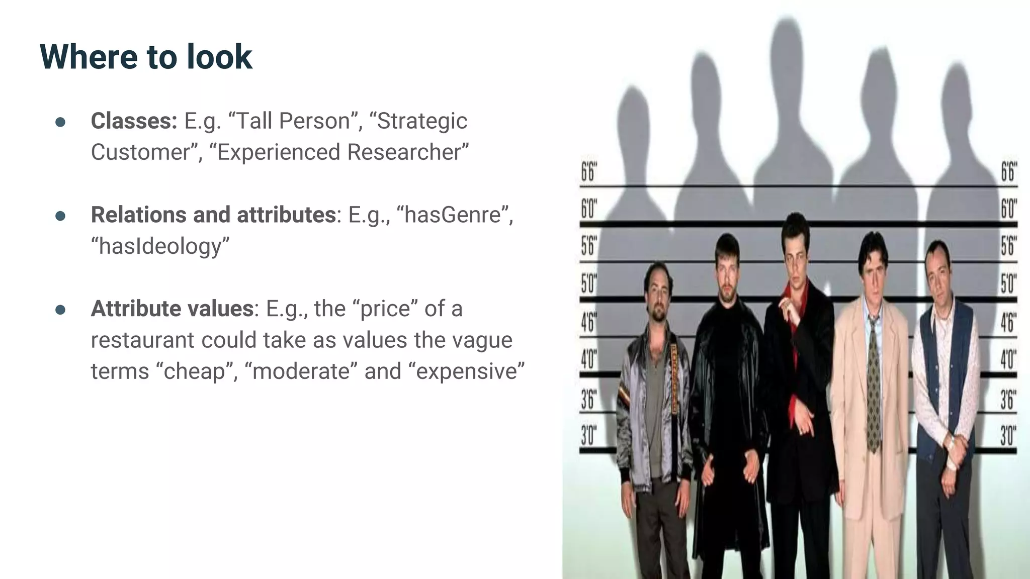 Where to look
● Classes: E.g. “Tall Person”, “Strategic
Customer”, “Experienced Researcher”
● Relations and attributes: E.g., “hasGenre”,
“hasIdeology”
● Attribute values: E.g., the “price” of a
restaurant could take as values the vague
terms “cheap”, “moderate” and “expensive”
 
