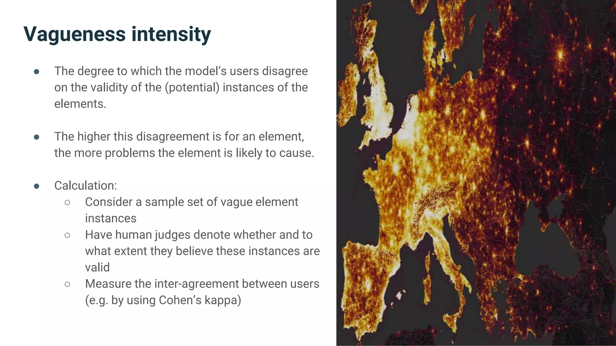 Vagueness intensity
● The degree to which the model’s users disagree
on the validity of the (potential) instances of the
elements.
● The higher this disagreement is for an element,
the more problems the element is likely to cause.
● Calculation:
○ Consider a sample set of vague element
instances
○ Have human judges denote whether and to
what extent they believe these instances are
valid
○ Measure the inter-agreement between users
(e.g. by using Cohen’s kappa)
 