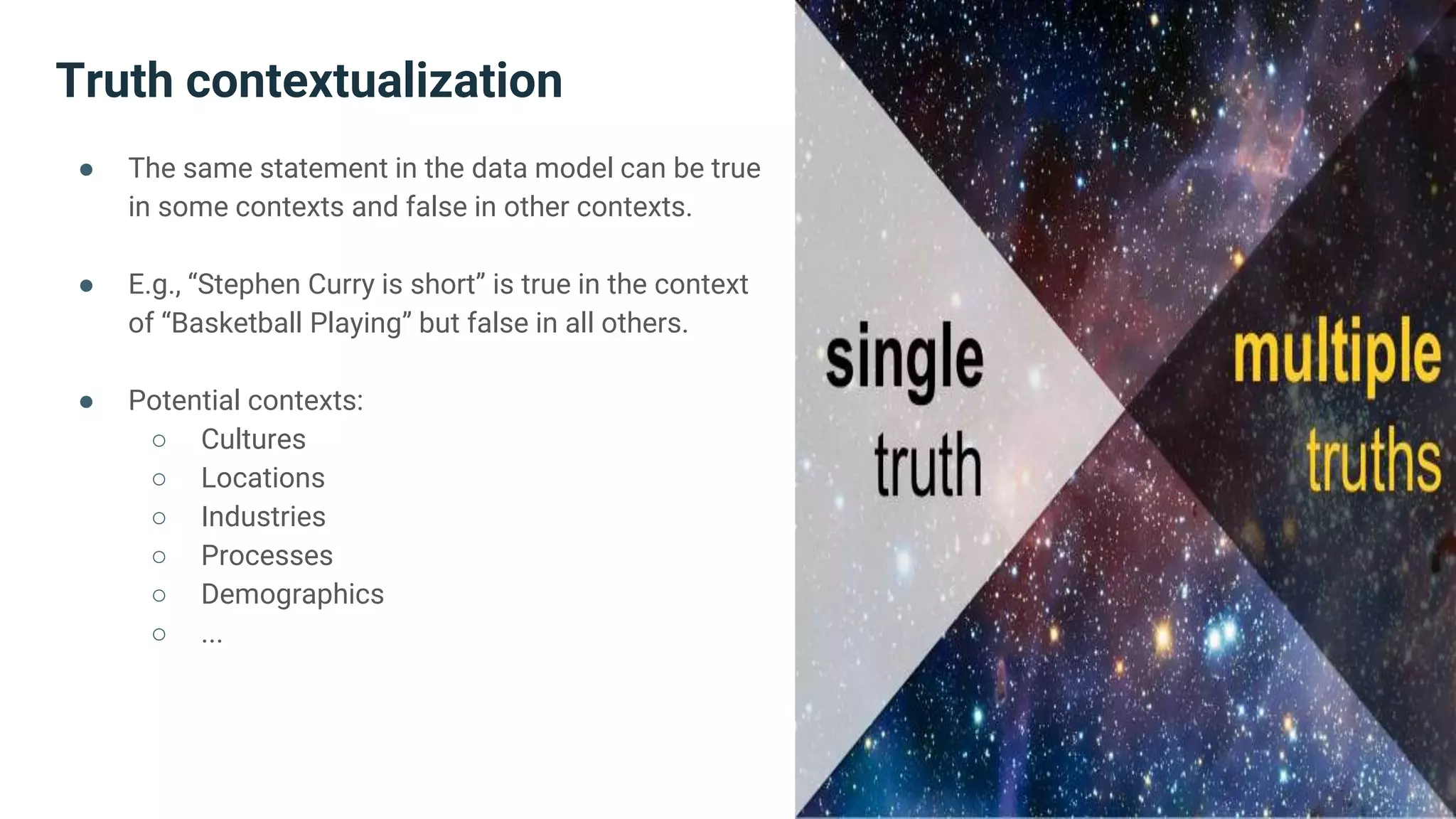 Truth contextualization
● The same statement in the data model can be true
in some contexts and false in other contexts.
● E.g., “Stephen Curry is short” is true in the context
of “Basketball Playing” but false in all others.
● Potential contexts:
○ Cultures
○ Locations
○ Industries
○ Processes
○ Demographics
○ ...
 