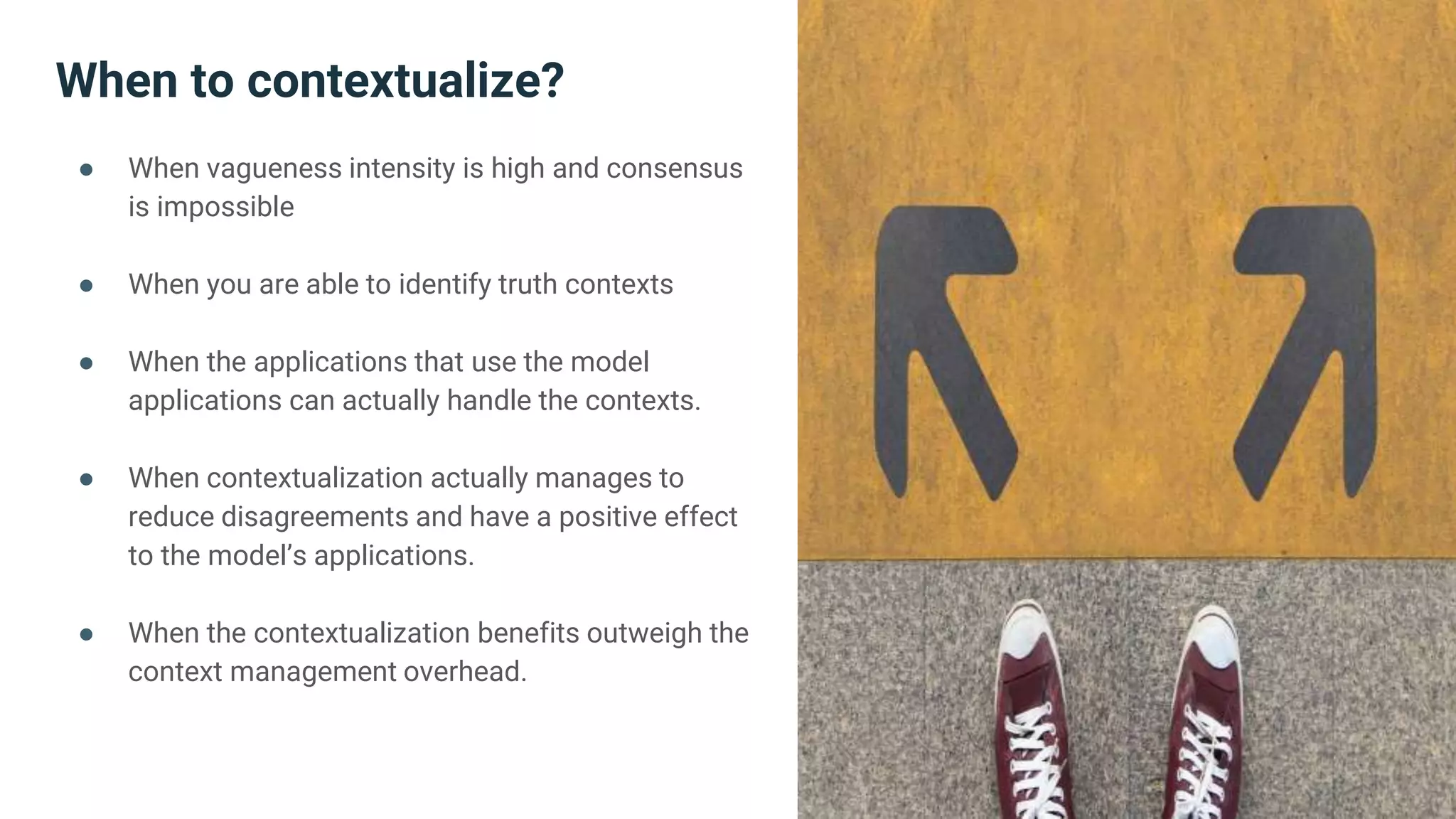 When to contextualize?
● When vagueness intensity is high and consensus
is impossible
● When you are able to identify truth contexts
● When the applications that use the model
applications can actually handle the contexts.
● When contextualization actually manages to
reduce disagreements and have a positive effect
to the model’s applications.
● When the contextualization benefits outweigh the
context management overhead.
 