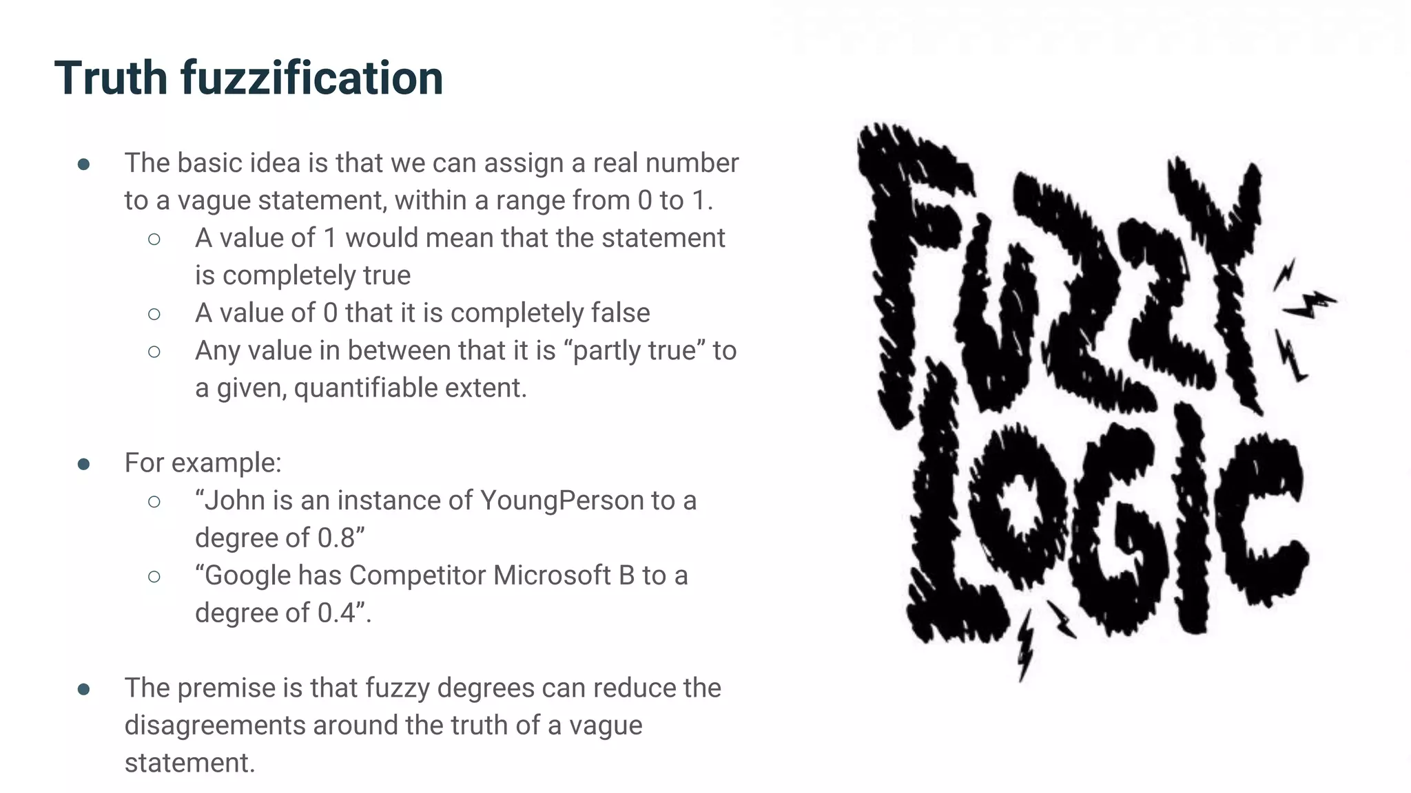 Truth fuzzification
● The basic idea is that we can assign a real number
to a vague statement, within a range from 0 to 1.
○ A value of 1 would mean that the statement
is completely true
○ A value of 0 that it is completely false
○ Any value in between that it is “partly true” to
a given, quantifiable extent.
● For example:
○ “John is an instance of YoungPerson to a
degree of 0.8”
○ “Google has Competitor Microsoft B to a
degree of 0.4”.
● The premise is that fuzzy degrees can reduce the
disagreements around the truth of a vague
statement.
 