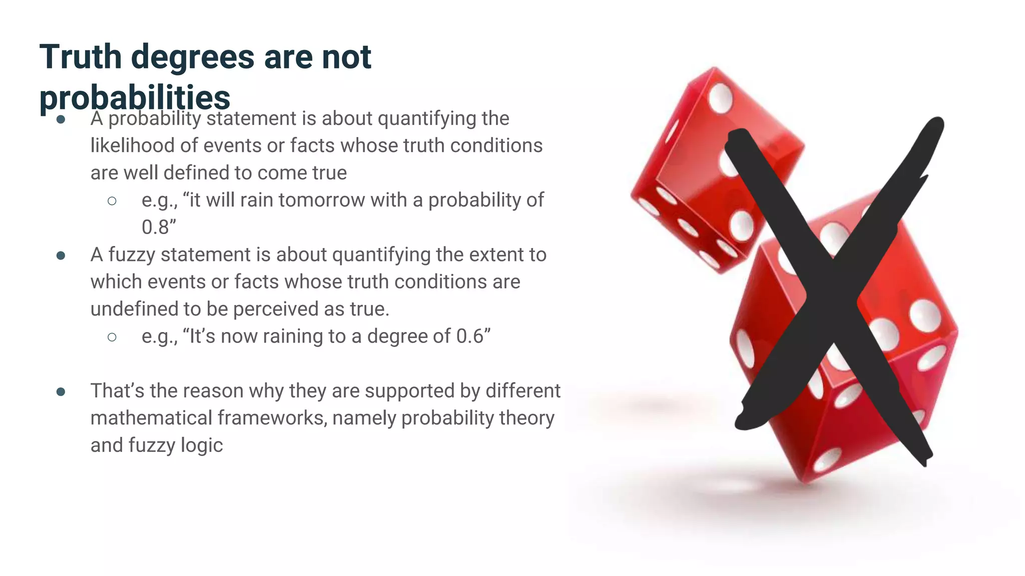 Truth degrees are not
probabilities● A probability statement is about quantifying the
likelihood of events or facts whose truth conditions
are well defined to come true
○ e.g., “it will rain tomorrow with a probability of
0.8”
● A fuzzy statement is about quantifying the extent to
which events or facts whose truth conditions are
undefined to be perceived as true.
○ e.g., “It’s now raining to a degree of 0.6”
● That’s the reason why they are supported by different
mathematical frameworks, namely probability theory
and fuzzy logic
 
