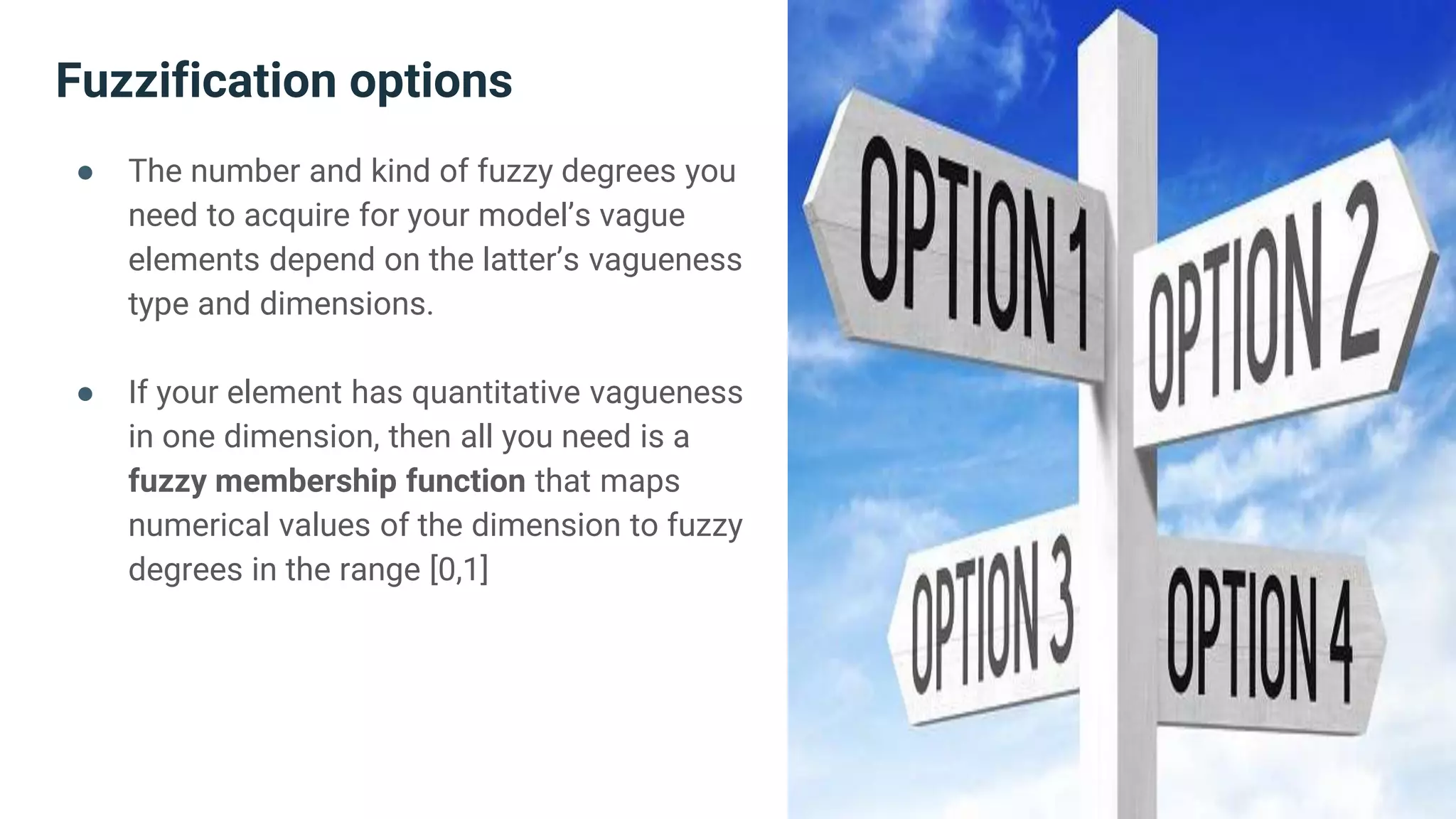 Fuzzification options
● The number and kind of fuzzy degrees you
need to acquire for your model’s vague
elements depend on the latter’s vagueness
type and dimensions.
● If your element has quantitative vagueness
in one dimension, then all you need is a
fuzzy membership function that maps
numerical values of the dimension to fuzzy
degrees in the range [0,1]
 