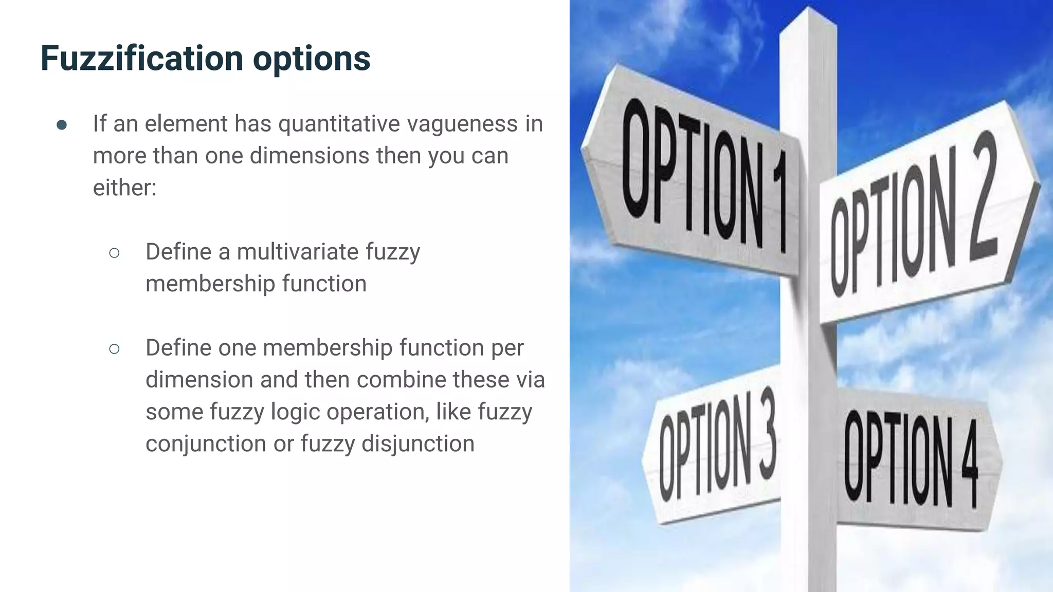 Fuzzification options
● If an element has quantitative vagueness in
more than one dimensions then you can
either:
○ Define a multivariate fuzzy
membership function
○ Define one membership function per
dimension and then combine these via
some fuzzy logic operation, like fuzzy
conjunction or fuzzy disjunction
 