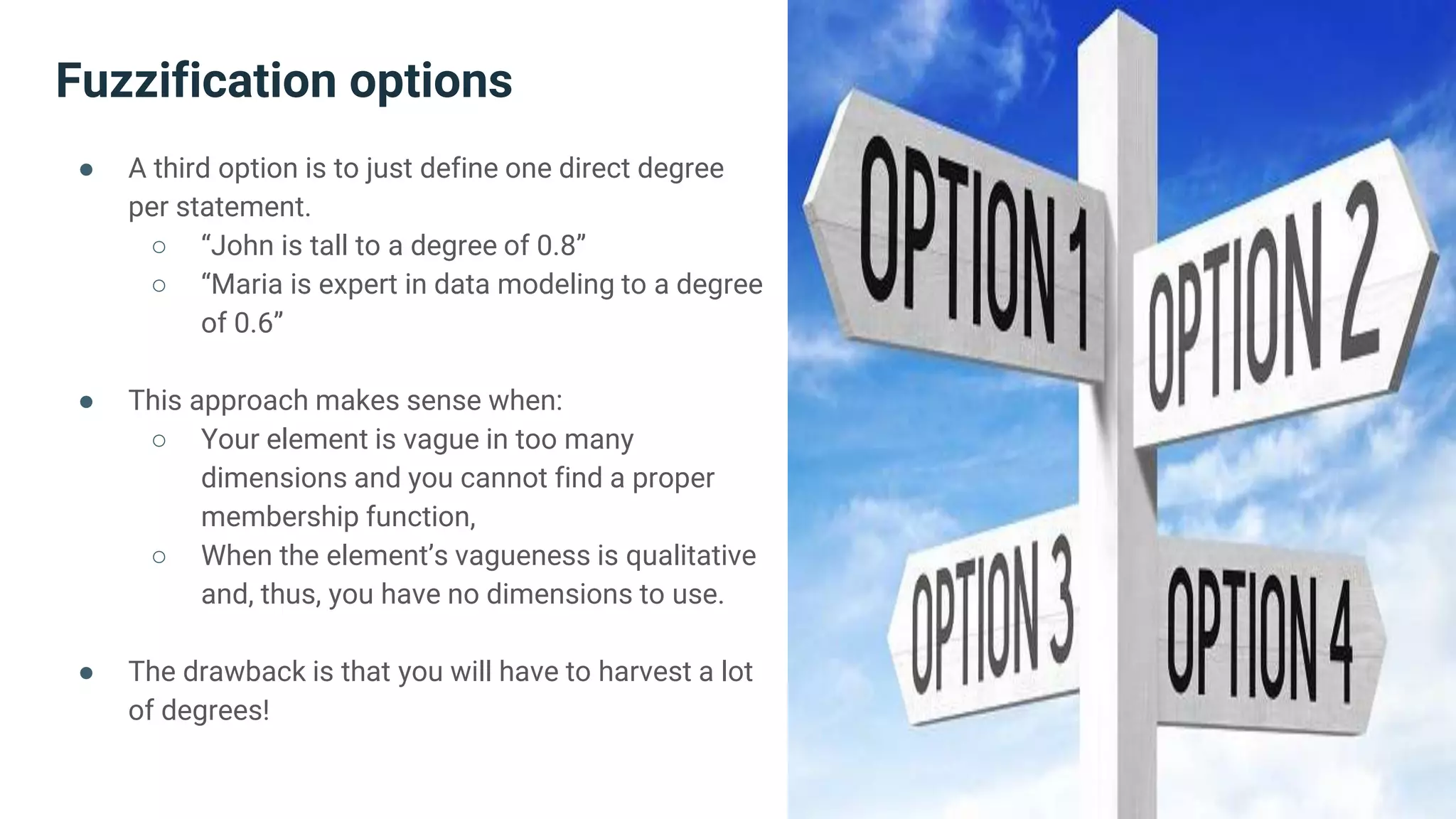 Fuzzification options
● A third option is to just define one direct degree
per statement.
○ “John is tall to a degree of 0.8”
○ “Maria is expert in data modeling to a degree
of 0.6”
● This approach makes sense when:
○ Your element is vague in too many
dimensions and you cannot find a proper
membership function,
○ When the element’s vagueness is qualitative
and, thus, you have no dimensions to use.
● The drawback is that you will have to harvest a lot
of degrees!
 
