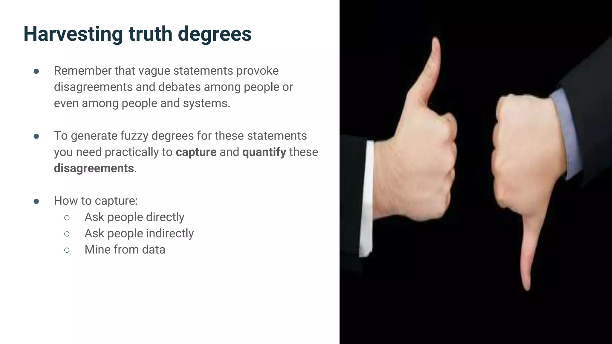 Harvesting truth degrees
● Remember that vague statements provoke
disagreements and debates among people or
even among people and systems.
● To generate fuzzy degrees for these statements
you need practically to capture and quantify these
disagreements.
● How to capture:
○ Ask people directly
○ Ask people indirectly
○ Mine from data
 
