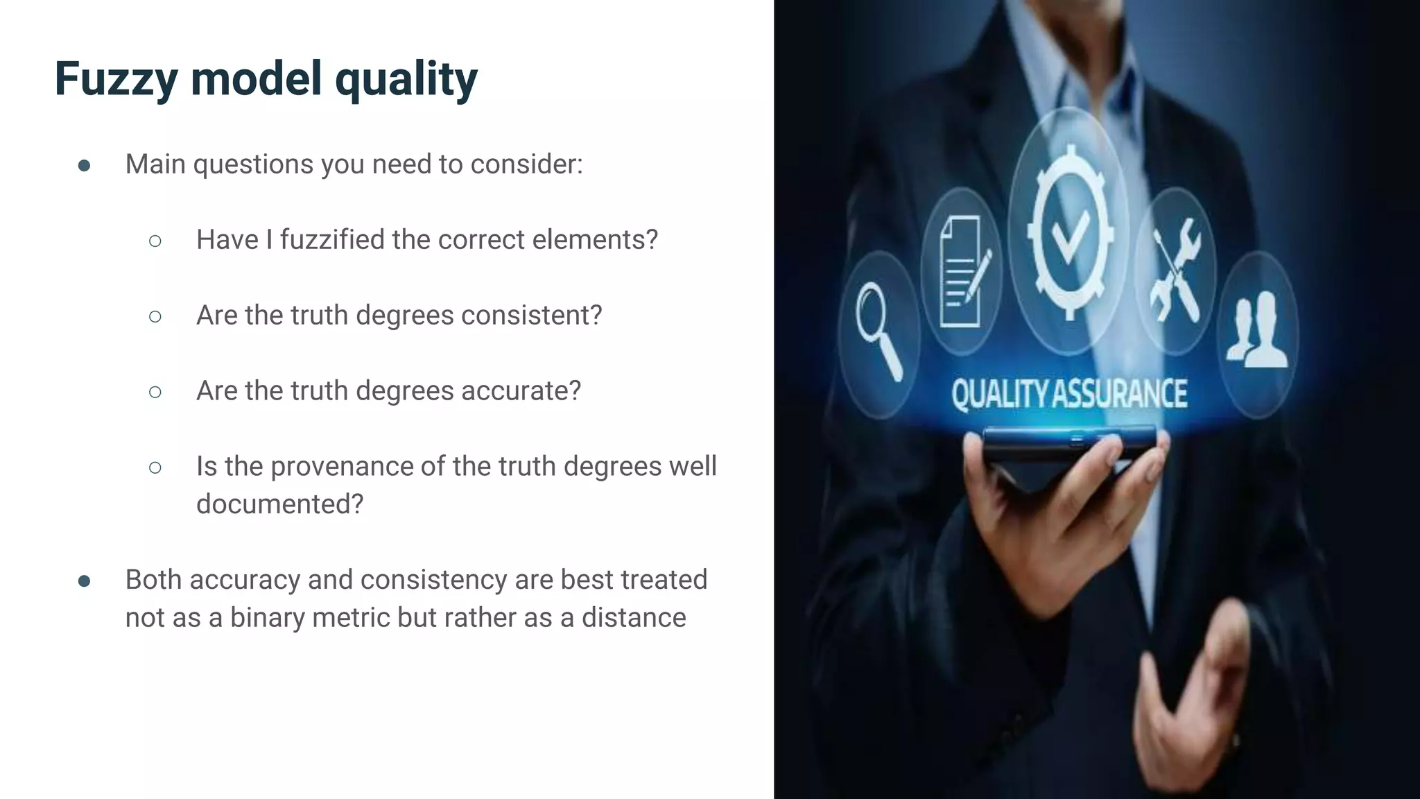 Fuzzy model quality
● Main questions you need to consider:
○ Have I fuzzified the correct elements?
○ Are the truth degrees consistent?
○ Are the truth degrees accurate?
○ Is the provenance of the truth degrees well
documented?
● Both accuracy and consistency are best treated
not as a binary metric but rather as a distance
 