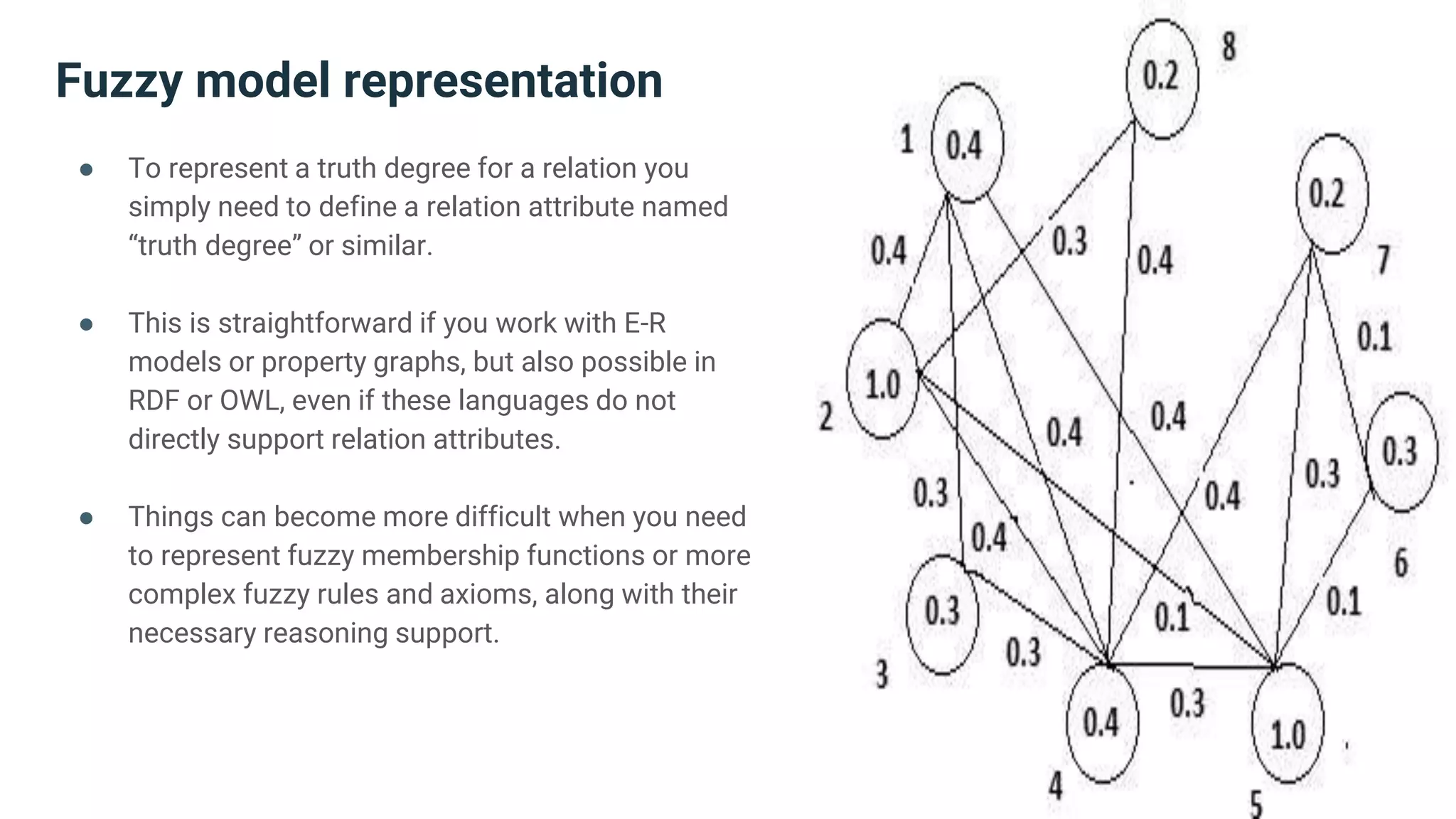 Fuzzy model representation
● To represent a truth degree for a relation you
simply need to define a relation attribute named
“truth degree” or similar.
● This is straightforward if you work with E-R
models or property graphs, but also possible in
RDF or OWL, even if these languages do not
directly support relation attributes.
● Things can become more difficult when you need
to represent fuzzy membership functions or more
complex fuzzy rules and axioms, along with their
necessary reasoning support.
 