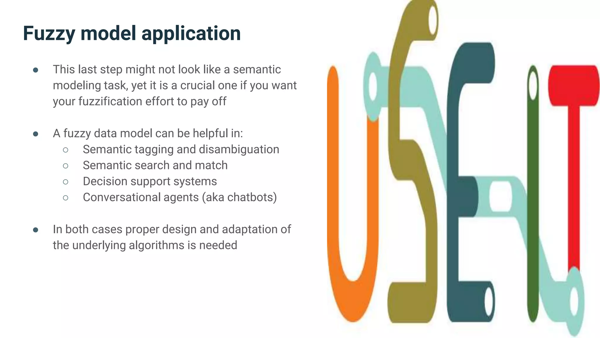 Fuzzy model application
● This last step might not look like a semantic
modeling task, yet it is a crucial one if you want
your fuzzification effort to pay off
● A fuzzy data model can be helpful in:
○ Semantic tagging and disambiguation
○ Semantic search and match
○ Decision support systems
○ Conversational agents (aka chatbots)
● In both cases proper design and adaptation of
the underlying algorithms is needed
 