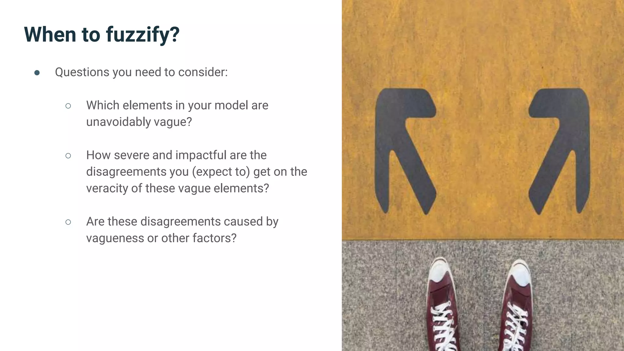 When to fuzzify?
● Questions you need to consider:
○ Which elements in your model are
unavoidably vague?
○ How severe and impactful are the
disagreements you (expect to) get on the
veracity of these vague elements?
○ Are these disagreements caused by
vagueness or other factors?
 