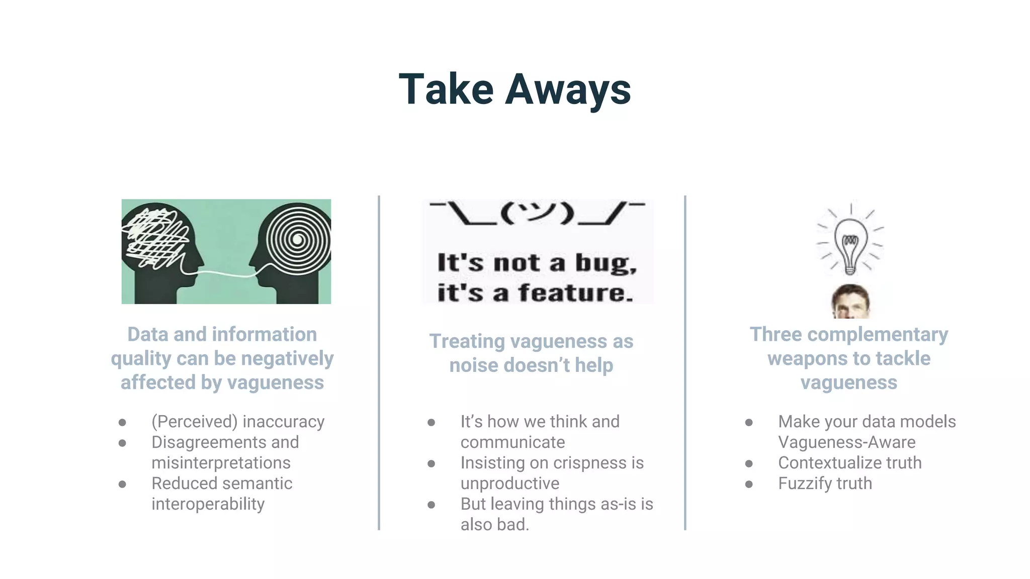 ● (Perceived) inaccuracy
● Disagreements and
misinterpretations
● Reduced semantic
interoperability
Take Aways
Data and information
quality can be negatively
affected by vagueness
● It’s how we think and
communicate
● Insisting on crispness is
unproductive
● But leaving things as-is is
also bad.
Treating vagueness as
noise doesn’t help
● Make your data models
Vagueness-Aware
● Contextualize truth
● Fuzzify truth
Three complementary
weapons to tackle
vagueness
 