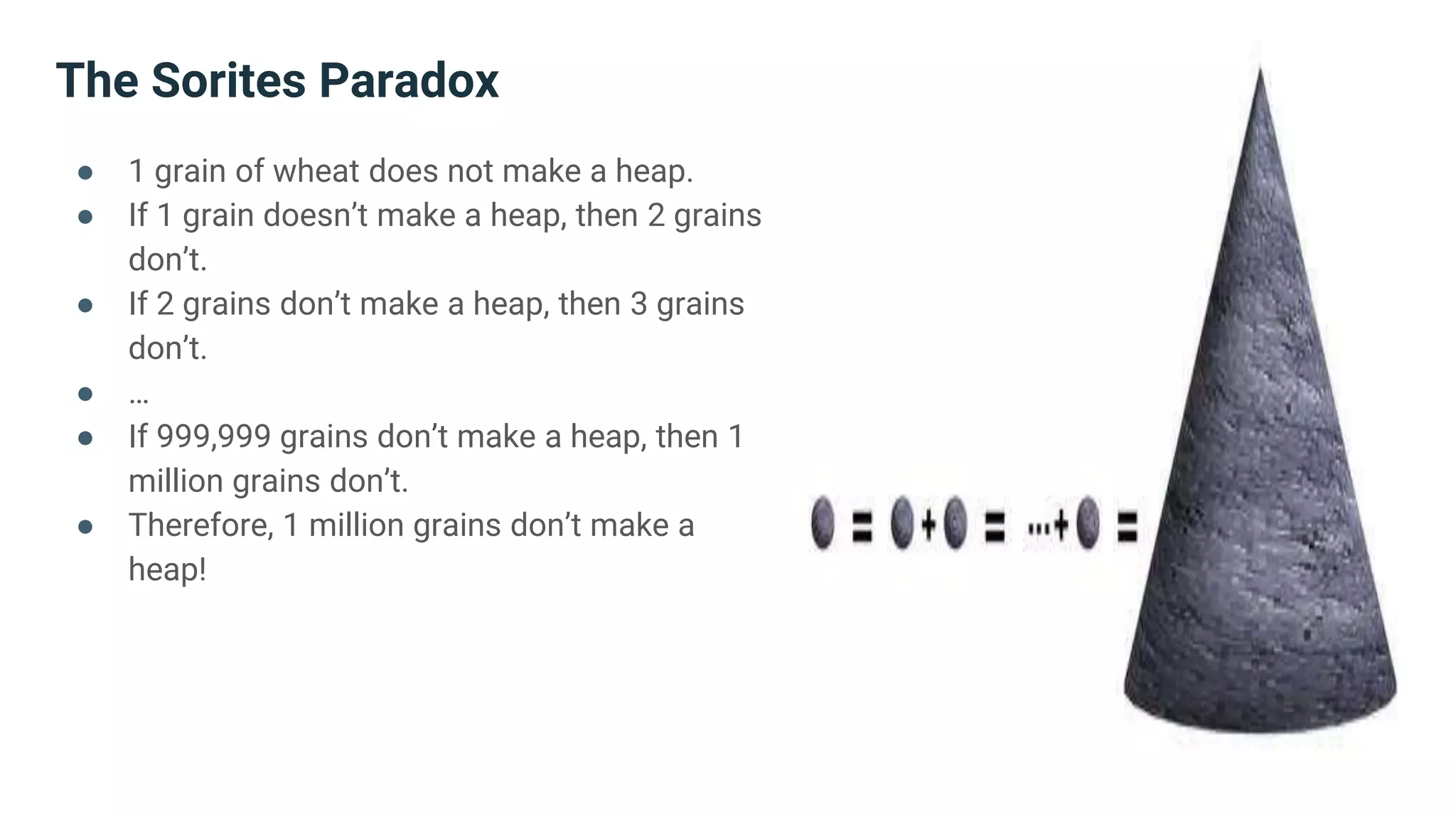 The Sorites Paradox
● 1 grain of wheat does not make a heap.
● If 1 grain doesn’t make a heap, then 2 grains
don’t.
● If 2 grains don’t make a heap, then 3 grains
don’t.
● …
● If 999,999 grains don’t make a heap, then 1
million grains don’t.
● Therefore, 1 million grains don’t make a
heap!
 
