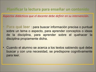 Planificar la lectura para enseñar un contenido
Aspectos didácticos que el docente debe definir en su intervención.
• Para qué leer : para buscar información precisa o puntual
sobre un tema o aspecto, para aprender conceptos o ideas
de la disciplina, para aprender sobre el quehacer la
disciplina propiamente dicha.
• Cuando el alumno se acerca a los textos sabiendo qué debe
buscar y con una necesidad, se predispone cognitivamente
para leer.
 