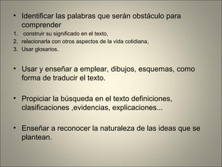 • Identificar las palabras que serán obstáculo para
comprender
1. construir su significado en el texto,
2. relacionarla con otros aspectos de la vida cotidiana,
3. Usar glosarios.
• Usar y enseñar a emplear, dibujos, esquemas, como
forma de traducir el texto.
• Propiciar la búsqueda en el texto definiciones,
clasificaciones ,evidencias, explicaciones...
• Enseñar a reconocer la naturaleza de las ideas que se
plantean.
 