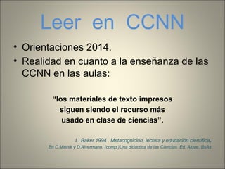 Leer en CCNN
• Orientaciones 2014.
• Realidad en cuanto a la enseñanza de las
CCNN en las aulas:
“los materiales de texto impresos
siguen siendo el recurso más
usado en clase de ciencias”.
L. Baker 1994 . Metacognición, lectura y educación científica.
En C.Minnik y D.Alvermann, (comp.)Una didáctica de las Ciencias. Ed. Aique, BsAs
 