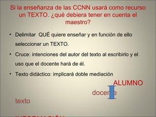 Si la enseñanza de las CCNN usará como recurso
un TEXTO. ¿qué debiera tener en cuenta el
maestro?
• Delimitar QUÉ quiere enseñar y en función de ello
seleccionar un TEXTO.
• Cruce: intenciones del autor del texto al escribirlo y el
uso que el docente hará de él.
• Texto didáctico: implicará doble mediación
ALUMNO
docente
texto
 