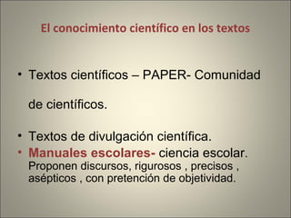 El conocimiento científico en los textos
• Textos científicos – PAPER- Comunidad
de científicos.
• Textos de divulgación científica.
• Manuales escolares- ciencia escolar.
Proponen discursos, rigurosos , precisos ,
asépticos , con pretención de objetividad.
 