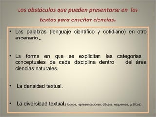 Los obstáculos que pueden presentarse en los
textos para enseñar ciencias.
• Las palabras (lenguaje científico y cotidiano) en otro
escenario ,
• La forma en que se explicitan las categorías
conceptuales de cada disciplina dentro del área
ciencias naturales.
• La densidad textual.
• La diversidad textual.( íconos, representaciones, dibujos, esquemas, gráficos)
 