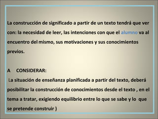 La construcción de significado a partir de un texto tendrá que ver
con: la necesidad de leer, las intenciones con que el alumno va al
encuentro del mismo, sus motivaciones y sus conocimientos
previos.
A CONSIDERAR:
La situación de enseñanza planificada a partir del texto, deberá
posibilitar la construcción de conocimientos desde el texto , en el
tema a tratar, exigiendo equilibrio entre lo que se sabe y lo que
se pretende construir )
 