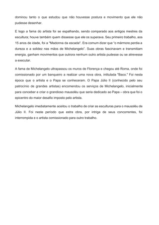 dominou tanto o que estudou que não houvesse postura e movimento que ele não                           
pudesse desenhar. 
E logo a fama do artista foi se espalhando, sendo comparado aos antigos mestres da                             
escultura; houve também quem dissesse que ele os superava. Seu primeiro trabalho, aos                         
15 anos de idade, foi a "Madonna da escada". Era comum dizer que “o mármore perdia a                                 
dureza e a solidez nas mãos de Michelangelo”. Suas obras fascinavam e transmitiam                         
energia, ganham movimentos que outrora nenhum outro artista pudesse ou se atrevesse                       
a executar.   
A fama de Michelangelo ultrapassou os muros de Florença e chegou até Roma, onde foi                             
comissionado por um banqueiro a realizar uma nova obra, intitulada "Baco." Foi nesta                         
época que o artista e o Papa se conheceram. O Papa Júlio II (conhecido pelo seu                               
patrocínio de grandes artistas) encomendou os serviços de Michelangelo, inicialmente                   
para conceber e criar o grandioso mausoléu que seria dedicado ao Papa – obra que foi o                                 
epicentro do maior desafio imposto pelo artista. 
Michelangelo imediatamente aceitou o trabalho de criar as esculturas para o mausoléu de                         
Júlio II. Foi neste período que estra obra, por intriga de seus concorrentes, foi                           
interrompida e o artista comissionado para outro trabalho. 
 
 