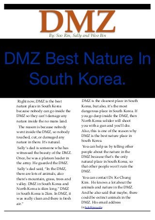 DMZBy: Soo Rin, Sally and Woo Bin
DMZ Best Nature In
South Korea.
Right now, DMZ is the best
nature place in South Korea
because nobody can go inside the
DMZ so they can’t damage any
nature inside the no mans land.
The reason is because nobody
went inside the DMZ, so nobody
touched, cut, or damaged any
nature in there. It’s natural.
Sally’s dad is someone who has
witnessed the beauty of the DMZ.
Once, he was a platoon leader in
the army. He guarded the DMZ.
Sally’s dad said, “In the DMZ,
there are lots of animals, also
there’s mountain, grass, trees and
valley. DMZ in South Korea and
North Korea is 4km long.” DMZ
in South Korea is 2km. In DMZ, it
was really clean and there is fresh
air.”
DMZ is the cleanest place in South
Korea, but also, it’s the most
dangerous place in South Korea. If
you go deep inside the DMZ, then
North Korea solider will shoot
you with a gun and you’ll die.
Also, this is one of the reason why
DMZ is the best nature place in
South Korea.
You can help us by telling other
people about the nature in the
DMZ because that’s the only
natural place in South Korea, so
that other people won’t ruin the
DMZ.
You can contact Dr. Ke Chung
Kim. He knows a lot about the
animals and nature in the DMZ.
And he also said that maybe, there
could be extinct animals in the
DMZ. His email address
is:kck@psu.edu.
 