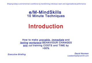 Click to start
e/M-MindSkills
10 Minute Techniques
Introduction
How to make provable, immediate and
lasting workplace BEHAVIOUR CHANGES
and cut training COSTS and TIME by
>90%
David Norman
LeadershipDynamiX.com
Executive Briefing
Shaping today’s and tomorrow’s workforce by transforming individual, team and organisational performance
 