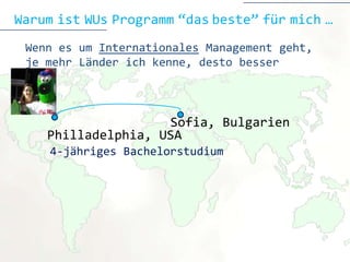 Warum ist WUs Programm “das beste” für mich …
 Wenn es um Internationales Management geht,
 je mehr Länder ich kenne, desto besser



                    Sofia
                    Sofia, Bulgarien
    Philladelphia, USA
     4-jähriges Bachelorstudium
 