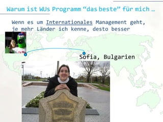 Warum ist WUs Programm “das beste” für mich …
 Wenn es um Internationales Management geht,
 je mehr Länder ich kenne, desto besser



                       Sofia
                       Sofia, Bulgarien

     4-jahrige Bachelorstudium
 