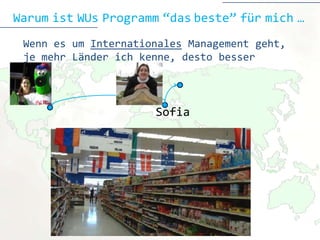 Warum ist WUs Programm “das beste” für mich …
 Wenn es um Internationales Management geht,
 je mehr Länder ich kenne, desto besser



                      Sofia
 
