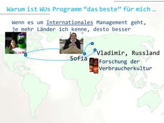 Warum ist WUs Programm “das beste” für mich …
 Wenn es um Internationales Management geht,
 je mehr Länder ich kenne, desto besser



                            Vladimir, Russland
                   Sofia    Forschung der
                            Verbraucherkultur
 