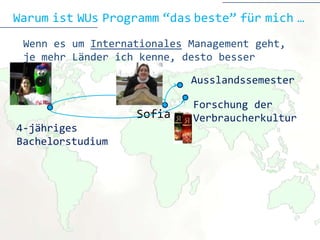 Warum ist WUs Programm “das beste” für mich …
 Wenn es um Internationales Management geht,
 je mehr Länder ich kenne, desto besser

                            Ausslandssemester

                            Forschung der
                   Sofia    Verbraucherkultur
4-jähriges
Bachelorstudium
 