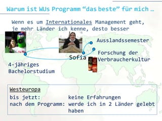 Warum ist WUs Programm “das beste” für mich …
 Wenn es um Internationales Management geht,
 je mehr Länder ich kenne, desto besser

                            Ausslandssemester

                            Forschung der
                   Sofia    Verbraucherkultur
4-jähriges
Bachelorstudium


Westeuropa
bis jetzt:         keine Erfahrungen
nach dem Programm: werde ich in 2 Länder gelebt
                   haben
 