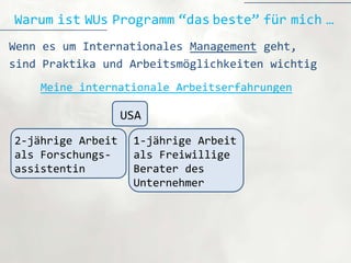 Warum ist WUs Programm “das beste” für mich …
Wenn es um Internationales Management geht,
sind Praktika und Arbeitsmöglichkeiten wichtig
    Meine internationale Arbeitserfahrungen

                   USA
2-jährige Arbeit    1-jährige Arbeit
als Forschungs-     als Freiwillige
assistentin         Berater des
                    Unternehmer
 