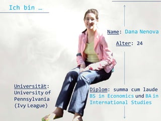Ich bin …


                       Name: Dana Nenova

                          Alter: 24




 Universität:
                 Diplom: summa cum laude
 University of
                 BS in Economics und BA in
 Pennsylvania
                 International Studies
 (Ivy League)
 