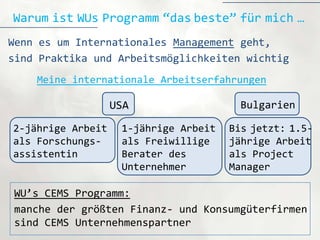 Warum ist WUs Programm “das beste” für mich …
Wenn es um Internationales Management geht,
sind Praktika und Arbeitsmöglichkeiten wichtig
    Meine internationale Arbeitserfahrungen

                   USA                   Bulgarien

2-jährige Arbeit    1-jährige Arbeit   Bis jetzt: 1.5-
als Forschungs-     als Freiwillige    jährige Arbeit
assistentin         Berater des        als Project
                    Unternehmer        Manager

WU’s CEMS Programm:
manche der größten Finanz- und Konsumgüterfirmen
sind CEMS Unternehmenspartner
 