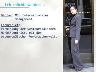 Ich möchte werden …

Diplom: MSc Internationales
        Management
Fachgebiet:
Verbindung der westeuropäischen
Marktkenntnisse mit der
osteuropäischen Verbraucherkultur
 
