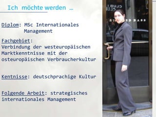 Ich möchte werden …

Diplom: MSc Internationales
        Management
Fachgebiet:
Verbindung der westeuropäischen
Marktkenntnisse mit der
osteuropäischen Verbraucherkultur


Kentnisse: deutschprachige Kultur


Folgende Arbeit: strategisches
internationales Management
 