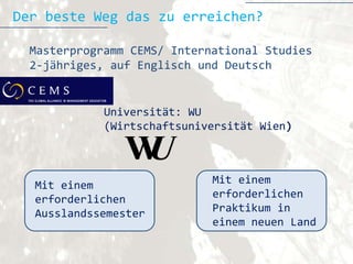 Der beste Weg das zu erreichen?

  Masterprogramm CEMS/ International Studies
  2-jähriges, auf Englisch und Deutsch


             Universität: WU
             (Wirtschaftsuniversität Wien)




  Mit einem                  Mit einem
  erforderlichen             erforderlichen
  Ausslandssemester          Praktikum in
                             einem neuen Land
 