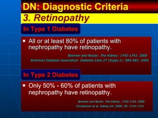 All or at least 80% of patients with nephropathy have retinopathy. Brenner and Rector. The Kidney: 1742-1743. 2000 American Diabetes Association. Diabetes Care 27 (Suppl.1): S84-S87, 2004 3.  Retinopathy In Type 1 Diabetes In Type 2 Diabetes Only 50% - 60% of patients with nephropathy have retinopathy. Brenner and Rector. The Kidney: 1742-1743. 2000 Christensen et al. Kidney Int. 2000; 58: 1719–1731 DN: Diagnostic Criteria  