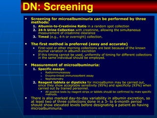 Screening for microalbuminuria can be performed by three methods:  Albumin-to-Creatinine Ratio  in a random spot collection 24-h Urine Collection  with creatinine, allowing the simultaneous measurement of creatinine clearance Timed  (e.g., 4-h or overnight) collection.  The first method is preferred (easy and accurate)  First-void or other morning collections are best because of the known diurnal variation in albumin excretion If this timing cannot be used, uniformity of timing for different collections in the same individual should be employed.  Measurement of microalbuminuria: Specific assays : Radioimmunoassay Enzyme-linked immunosorbent assay Nephelometry Reagent tablets or dipsticks  for microalbumin may be carried out, since they show acceptable sensitivity (95%) and specificity (93%) when carried out by trained personnel.  All positive tests by reagent strips or tablets should be confirmed by more specific methods.  There is also marked day-to-day variability in albumin excretion, so at least two of three collections done in a 3- to 6-month period should show elevated levels before designating a patient as having microalbuminuria.  DN: Screening   
