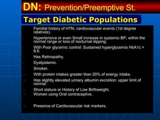 Familial history of HTN, cardiovascular events (1st degree relatives). Hypertensive or even Small increase in systemic BP, within the normal range or loss of nocturnal dipping.  With Poor glycemic control: Sustained hyperglycemia HbA1c > 8.6. Has Retinopathy.  Dyslipidemic.  Smoker. With protein intakes greater than 20% of energy intake.  Has slightly elevated urinary albumin excretion: upper limit of normal. Short stature or History of Low Birthweight. Women using Oral contraceptive.  Presence of Cardiovascular risk markers. Target Diabetic Populations DN:  Prevention/Preemptive St.   