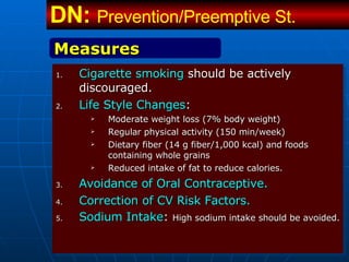 Cigarette smoking  should be actively discouraged.   Life Style Changes : Moderate weight loss (7% body weight) Regular physical activity (150 min/week) Dietary fiber (14 g fiber/1,000 kcal) and foods containing whole grains  Reduced intake of fat to reduce calories. Avoidance of Oral Contraceptive. Correction of CV Risk Factors. Sodium Intake :  High sodium intake should be avoided. Measures DN:  Prevention/Preemptive St.   