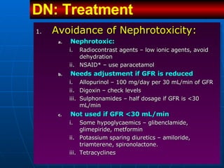Avoidance of Nephrotoxicity: Nephrotoxic:   Radiocontrast agents – low ionic agents, avoid dehydration NSAID* – use paracetamol Needs adjustment if GFR is reduced Allopurinol – 100 mg/day per 30 mL/min of GFR Digoxin – check levels Sulphonamides – half dosage if GFR is <30 mL/min Not used if GFR <30 mL/min Some hypoglycaemics – glibenclamide, glimepiride, metformin Potassium sparing diuretics – amiloride, triamterene, spironolactone. Tetracyclines DN: Treatment   