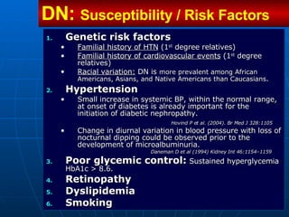 Genetic risk factors Familial history of HTN  (1 st  degree relatives) Familial history of cardiovascular events  (1 st  degree relatives) Racial variation:  DN is  more prevalent among African Americans, Asians, and Native Americans than Caucasians .   Hypertension Small increase in systemic BP, within the normal range, at onset of diabetes is already important for the initiation of diabetic nephropathy.   Hovind P et al. (2004). Br Med J 328:1105 Change in diurnal variation in blood pressure with loss of nocturnal dipping could be observed prior to the development of microalbuminuria.  Daneman D et al (1994) Kidney Int 46:1154–1159   Poor glycemic control:   Sustained hyperglycemia HbA1c > 8.6. Retinopathy   Dyslipidemia   Smoking DN:  Susceptibility / Risk Factors 