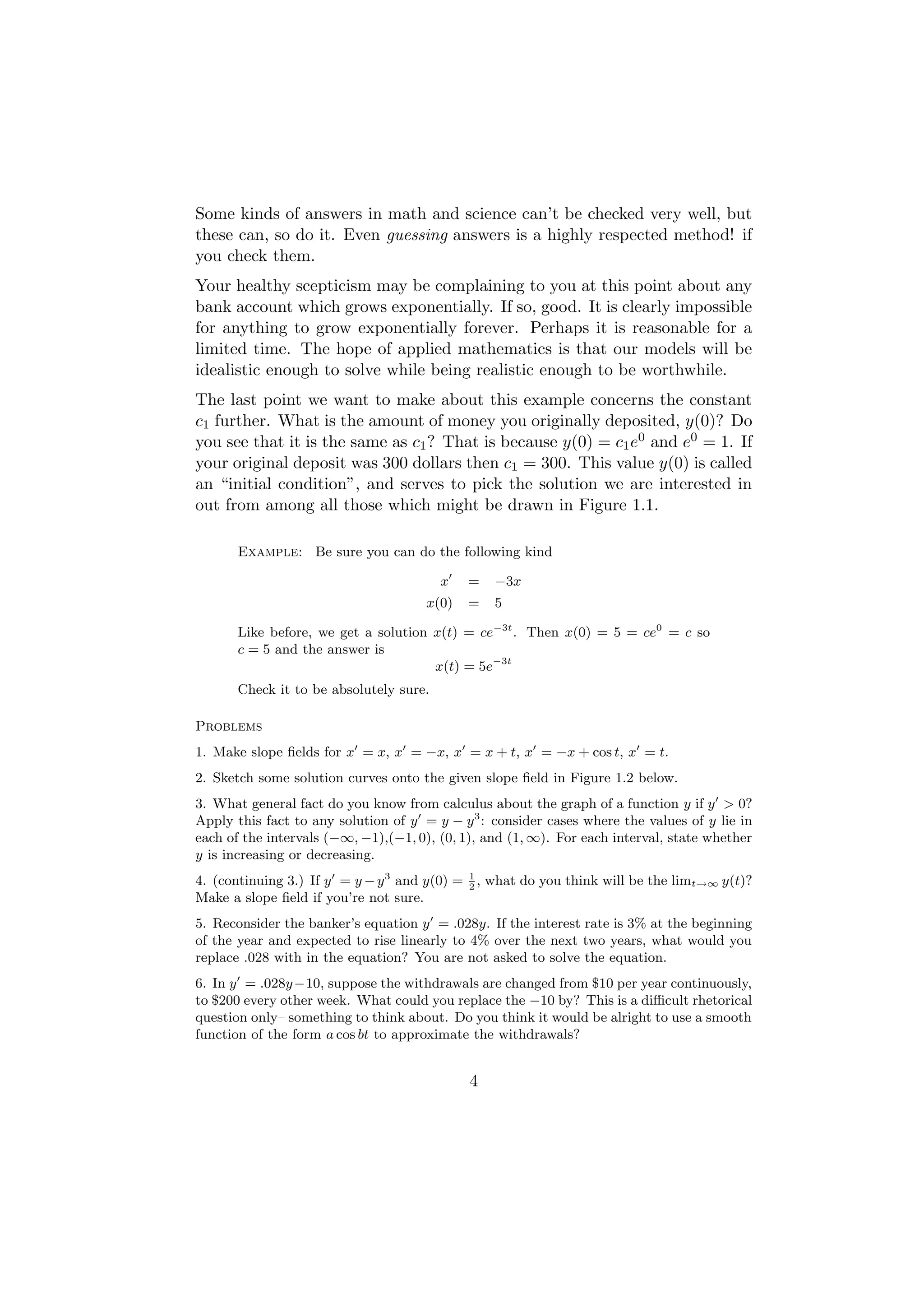 Some kinds of answers in math and science can’t be checked very well, but
these can, so do it. Even guessing answers is a highly respected method! if
you check them.
Your healthy scepticism may be complaining to you at this point about any
bank account which grows exponentially. If so, good. It is clearly impossible
for anything to grow exponentially forever. Perhaps it is reasonable for a
limited time. The hope of applied mathematics is that our models will be
idealistic enough to solve while being realistic enough to be worthwhile.
The last point we want to make about this example concerns the constant
c1 further. What is the amount of money you originally deposited, y(0)? Do
you see that it is the same as c1 ? That is because y(0) = c1 e0 and e0 = 1. If
your original deposit was 300 dollars then c1 = 300. This value y(0) is called
an “initial condition”, and serves to pick the solution we are interested in
out from among all those which might be drawn in Figure 1.1.

      Example: Be sure you can do the following kind

                                        x    =   −3x
                                      x(0)   =   5

      Like before, we get a solution x(t) = ce−3t . Then x(0) = 5 = ce0 = c so
      c = 5 and the answer is
                                     x(t) = 5e−3t
      Check it to be absolutely sure.

Problems
1. Make slope ﬁelds for x = x, x = −x, x = x + t, x = −x + cos t, x = t.
2. Sketch some solution curves onto the given slope ﬁeld in Figure 1.2 below.
3. What general fact do you know from calculus about the graph of a function y if y > 0?
Apply this fact to any solution of y = y − y 3 : consider cases where the values of y lie in
each of the intervals (−∞, −1),(−1, 0), (0, 1), and (1, ∞). For each interval, state whether
y is increasing or decreasing.
4. (continuing 3.) If y = y − y 3 and y(0) = 1 , what do you think will be the limt→∞ y(t)?
                                             2
Make a slope ﬁeld if you’re not sure.
5. Reconsider the banker’s equation y = .028y. If the interest rate is 3% at the beginning
of the year and expected to rise linearly to 4% over the next two years, what would you
replace .028 with in the equation? You are not asked to solve the equation.
6. In y = .028y−10, suppose the withdrawals are changed from $10 per year continuously,
to $200 every other week. What could you replace the −10 by? This is a diﬃcult rhetorical
question only– something to think about. Do you think it would be alright to use a smooth
function of the form a cos bt to approximate the withdrawals?


                                             4
 