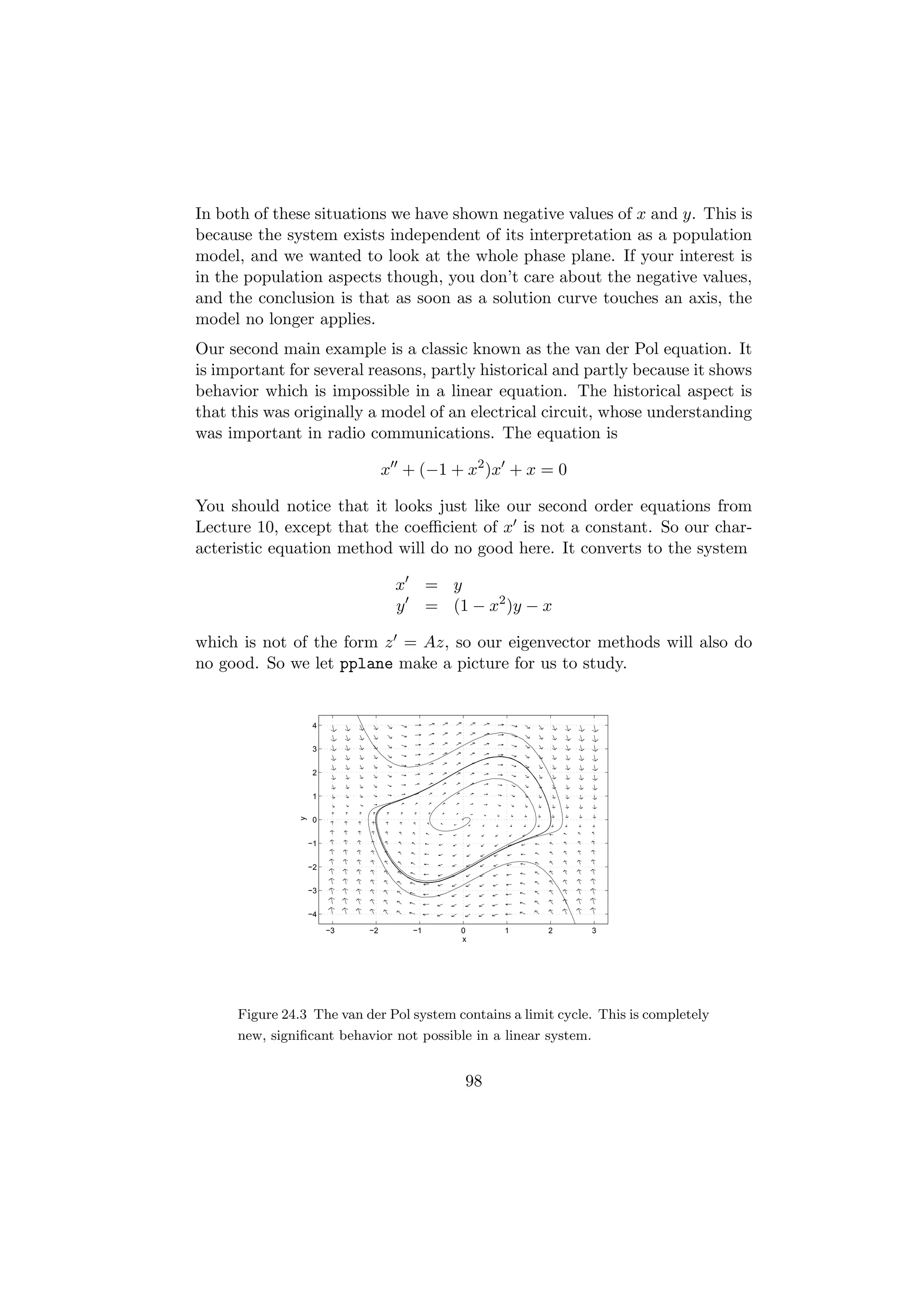 In both of these situations we have shown negative values of x and y. This is
because the system exists independent of its interpretation as a population
model, and we wanted to look at the whole phase plane. If your interest is
in the population aspects though, you don’t care about the negative values,
and the conclusion is that as soon as a solution curve touches an axis, the
model no longer applies.
Our second main example is a classic known as the van der Pol equation. It
is important for several reasons, partly historical and partly because it shows
behavior which is impossible in a linear equation. The historical aspect is
that this was originally a model of an electrical circuit, whose understanding
was important in radio communications. The equation is

                                   x + (−1 + x2 )x + x = 0

You should notice that it looks just like our second order equations from
Lecture 10, except that the coeﬃcient of x is not a constant. So our char-
acteristic equation method will do no good here. It converts to the system

                                    x        = y
                                    y        = (1 − x2 )y − x

which is not of the form z = Az, so our eigenvector methods will also do
no good. So we let pplane make a picture for us to study.


                     4


                     3


                     2


                     1
                y




                     0


                    −1


                    −2


                    −3


                    −4

                         −3   −2        −1       0     1    2     3
                                                 x




      Figure 24.3 The van der Pol system contains a limit cycle. This is completely
      new, signiﬁcant behavior not possible in a linear system.


                                                  98
 